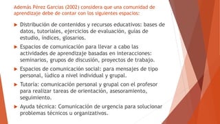 Además Pérez Garcias (2002) considera que una comunidad de
aprendizaje debe de contar con los siguientes espacios:
 Distr...
