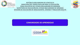 REPÚBLICA BOLIVARIANA DE VENEZUELA
MINISTERIO DEL PODER POPULAR PARA LA EDUCACIÓN
ZONA EDUCATIVA DEL ESTADO BOLIVARIANO DE MIRANDA
SECRETARÍA DE EDUCACIÓN DEL ESTADO BOLIVARIANO DE MIRANDA
DIVISIÓN DE EDUCACIÓN DE ADOLESCENTES, JÓVENES Y POBLACIÓN ADULTA
COMUNIDADES DE APRENDIZAJE
 