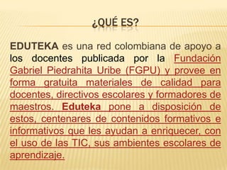 ¿QUÉ ES?

EDUTEKA es una red colombiana de apoyo a
los docentes publicada por la Fundación
Gabriel Piedrahita Uribe (FGPU)...