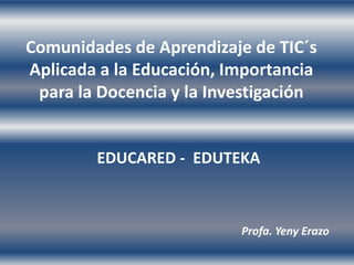 Comunidades de Aprendizaje de TIC´s
Aplicada a la Educación, Importancia
 para la Docencia y la Investigación


        EDUCARED - EDUTEKA



                          Profa. Yeny Erazo
 