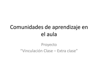 Comunidades de aprendizaje en
el aula
Proyecto
“Vinculación Clase – Extra clase”
 