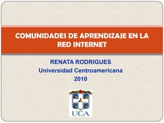 RENATA RODRIGUES  Universidad Centroamericana 2010 COMUNIDADES DE APRENDIZAJE EN LA RED INTERNET 