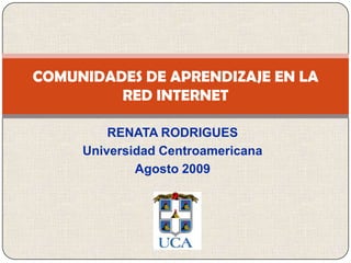 RENATA RODRIGUES  Universidad Centroamericana Agosto 2009 COMUNIDADES DE APRENDIZAJE EN LA RED INTERNET 