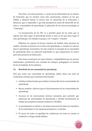 Comunidades de aprendizaje en red



       Pues bien, con estas premisas, y a pesar de las dificultades de un sistema
de formación que en muchos casos está comenzando, estamos en los que
Villalta y Richard llaman la tercera fase en desarrollo de la Educación a
Distancia, que es imparable y que abre perspectivas reales de desarrollo de las
aulas y comunidades de aprendizaje: la aplicación de las nuevas tecnologías al
“e-learning”.

       La incorporación de las TIC va a permitir pasar de las aulas que se
supone que tiene lugar el aprendizaje formal a otras en las que tiene lugar el
auto-aprendizaje y los trabajos en grupo y los “campus” virtuales.

       Debemos ser capaces de buscar maneras de facilitar estos procesos de
cambio, situando al alumno en el centro del aprendizaje, y creando un entorno
para el aprendizaje comunitario. En este contexto el concepto de la comunidad
de aprendizaje tiene un potencial importante ya que proporciona un marco
para estos procesos de interacción.

       Este marco social goza de mayor fluidez y adaptabilidad que los marcos
tradicionales, permitiendo una variedad de enfoques pedagógicos en función
de las necesidades de los alumnos.

3.3.   Beneficios de una comunidad de aprendizaje

Para que exista una comunidad de aprendizaje, deben darse una serie de
condiciones mínimas que resumimos brevemente:

       Cambios institucionales que faciliten el desarrollo de las comunidades de
       aprendizaje.

       Buscar modelos efectivos para el funcionamiento de las comunidades de
       aprendizaje.

       Avanzar en las innovaciones técnicas necesarias para permitir que
       aparezcan las comunidades de aprendizaje, y facilitar herramientas de
       trabajo que propicien entornos modernos y flexibles.

       La participación en abierto y de forma horizontal de todos los miembros
       de la comunidad, no en esquemas jerárquicos y verticales.

       El acceso de todos en igualdad de condiciones sin tener en cuenta su
       condición o el lugar donde habiten.



                                                                                9
 