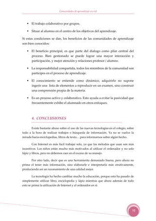 Comunidades de aprendizaje en red



       El trabajo colaborativo por grupos.

       Situar al alumno en el centro de los objetivos del aprendizaje.

Si estas condiciones se dan, los beneficios de las comunidades de aprendizaje
son bien conocidos:

       El beneficio principal, es que parte del dialogo como pilar central del
       proceso. Bien gestionado se puede lograr una mayor interacción y
       participación, y mejor atención y relaciones profesor / alumno.

       La responsabilidad compartida, todos los miembros de la comunidad son
       participes en el proceso de aprendizaje.

       El conocimiento se entiende como dinámico, adquirirlo no supone
       ingerir una lista de elementos a reproducir en un examen, sino construir
       una comprensión propia de la materia.

       Es un proceso activo y colaborativo. Esto ayuda a evitar la pasividad que
       frecuentemente exhibe el alumnado en otros enfoques.



       4. CONCLUSIONES

       Existe bastante abuso sobre el uso de las nuevas tecnologías en el colegio, sobre
todo a la hora de realizar trabajos o búsqueda de información. Ya no se vuelve la
mirada hacia enciclopedias, libros de texto… para informarnos sobre algún hecho.

       Con Internet es más fácil trabajar solo, ya que los métodos que usan son más
incentivos. Los niños están mucho más motivados al utilizar el ordenador y no solo
lápiz y libros, pero no debemos caer en el exceso de su manejo.

       Por otro lado, decir que es una herramienta demasiado buena, pero ahora no
prima el tener más información, sino elaborarle e interpretarla más creativamente,
produciendo así un razonamiento de una calidad mejor.

       La tecnología ha hecho cambiar mucho la educación, porque esta ha pasado de
simplemente utilizar libro, enciclopedia y lápiz mientras que ahora además de todo
esto se prima la utilización de Internet y el ordenador en sí.




                                                                                      10
 