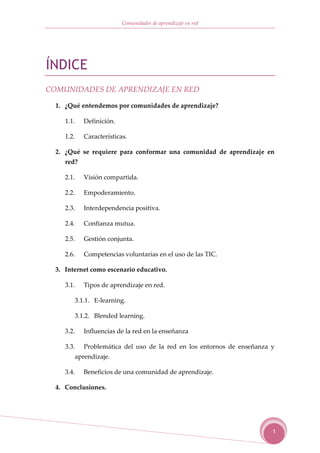 Comunidades de aprendizaje en red




ÍNDICE
COMUNIDADES DE APRENDIZAJE EN RED

  1. ¿Qué entendemos por comunidades de aprendizaje?

     1.1.      Definición.

     1.2.      Características.

  2. ¿Qué se requiere para conformar una comunidad de aprendizaje en
     red?

     2.1.      Visión compartida.

     2.2.      Empoderamiento.

     2.3.      Interdependencia positiva.

     2.4.      Confianza mutua.

     2.5.      Gestión conjunta.

     2.6.      Competencias voluntarias en el uso de las TIC.

  3. Internet como escenario educativo.

     3.1.      Tipos de aprendizaje en red.

            3.1.1. E-learning.

            3.1.2. Blended learning.

     3.2.      Influencias de la red en la enseñanza

     3.3.      Problemática del uso de la red en los entornos de enseñanza y
            aprendizaje.

     3.4.      Beneficios de una comunidad de aprendizaje.

  4. Conclusiones.




                                                                           1
 