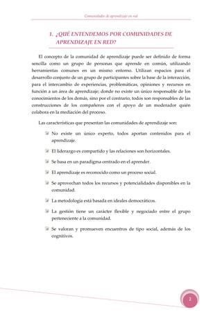 Comunidades de aprendizaje en red



        1. ¿QUÉ ENTENDEMOS POR COMUNIDADES DE
            APRENDIZAJE EN RED?

   El concepto de la comunidad de aprendizaje puede ser definido de forma
sencilla como un grupo de personas que aprende en común, utilizando
herramientas comunes en un mismo entorno. Utilizan espacios para el
desarrollo conjunto de un grupo de participantes sobre la base de la interacción,
para el intercambio de experiencias, problemáticas, opiniones y recursos en
función a un área de aprendizaje; donde no existe un único responsable de los
conocimientos de los demás, sino por el contrario, todos son responsables de las
construcciones de los compañeros con el apoyo de un moderador quién
colabora en la mediación del proceso.

   Las características que presentan las comunidades de aprendizaje son:

          No existe un único experto, todos aportan contenidos para el
          aprendizaje.

          El liderazgo es compartido y las relaciones son horizontales.

          Se basa en un paradigma centrado en el aprender.

          El aprendizaje es reconocido como un proceso social.

          Se aprovechan todos los recursos y potencialidades disponibles en la
          comunidad.

          La metodología está basada en ideales democráticos.

          La gestión tiene un carácter flexible y negociado entre el grupo
          perteneciente a la comunidad.

          Se valoran y promueven encuentros de tipo social, además de los
          cognitivos.




                                                                                2
 