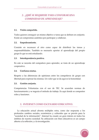 Comunidades de aprendizaje en red



         2. ¿QUÉ SE REQUIERE PARA CONFORAR UNA
            COMUNIDAD DE APRENDIZAJE?



2.1.   Visión compartida.

Todos quieren conseguir un mismo objetivo o tarea que se definen en conjunto.
Existe un compromiso auténtico por participar y colaborar.

2.2.   Empoderamiento.

Consiste en reconocer al otro como capaz de distribuir las tareas y
responsabilidades. También es necesario aportar al aprendizaje del propio
grupo lo que se está estudiando.

2.3.   Interdependencia positiva.

En este se necesita del compañero para aprender, se trata de un aprendizaje
cooperativo.

2.4.   Confianza mutua.

Respeto a las diferencias de opiniones entre los compañeros de grupo con
libertad para expresar las mismas. Un valor que se da aquí es la honestidad.

2.5.   Gestión conjunta.

Competencias Voluntarias con el uso de TIC. Se acuerdan normas de
funcionamiento y se negocia el método de trabajo. Es aquí donde se comparten
roles y funciones.



       3. INTERNET COMO ESCENARIO EDUCATIVO.

   La educación actual afronta múltiples retos, como dar respuesta a los
profundos cambios sociales, económicos y culturales que se prevén para la
“sociedad de la información”. Internet ha creado un gran interés en todos los
ámbitos de nuestra sociedad. Su utilización con fines educativos es un campo
abierto a la reflexión y a la investigación.




                                                                               3
 