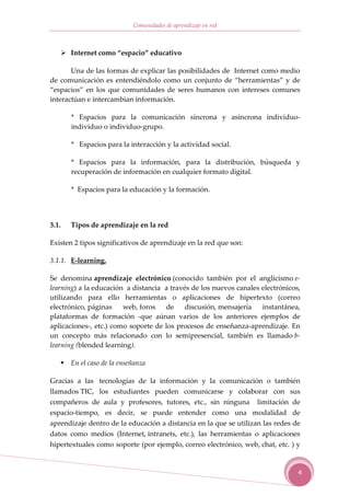 Comunidades de aprendizaje en red



       Internet como “espacio” educativo

       Una de las formas de explicar las posibilidades de Internet como medio
de comunicación es entendiéndolo como un conjunto de “herramientas” y de
“espacios” en los que comunidades de seres humanos con intereses comunes
interactúan e intercambian información.

       * Espacios para la comunicación síncrona y asíncrona individuo-
       individuo o individuo-grupo.

       * Espacios para la interacción y la actividad social.

       * Espacios para la información, para la distribución, búsqueda y
       recuperación de información en cualquier formato digital.

       * Espacios para la educación y la formación.




3.1.   Tipos de aprendizaje en la red

Existen 2 tipos significativos de aprendizaje en la red que son:

3.1.1. E-learning.

Se denomina aprendizaje electrónico (conocido también por el anglicismo e-
learning) a la educación a distancia a través de los nuevos canales electrónicos,
utilizando para ello herramientas o aplicaciones de hipertexto (correo
electrónico, páginas    web, foros   de     discusión, mensajería   instantánea,
plataformas de formación -que aúnan varios de los anteriores ejemplos de
aplicaciones-, etc.) como soporte de los procesos de enseñanza-aprendizaje. En
un concepto más relacionado con lo semipresencial, también es llamado b-
learning (blended learning).

       En el caso de la enseñanza

Gracias a las tecnologías de la información y la comunicación o también
llamados TIC, los estudiantes pueden comunicarse y colaborar con sus
compañeros de aula y profesores, tutores, etc., sin ninguna limitación de
espacio-tiempo, es decir, se puede entender como una modalidad de
aprendizaje dentro de la educación a distancia en la que se utilizan las redes de
datos como medios (Internet, intranets, etc.), las herramientas o aplicaciones
hipertextuales como soporte (por ejemplo, correo electrónico, web, chat, etc. ) y


                                                                                4
 