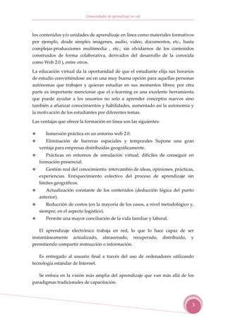 Comunidades de aprendizaje en red



los contenidos y/o unidades de aprendizaje en línea como materiales formativos
por ejemplo, desde simples imágenes, audio, video, documentos, etc., hasta
complejas producciones multimedia , etc.; sin olvidarnos de los contenidos
construidos de forma colaborativa, derivados del desarrollo de la conocida
como Web 2.0 ), entre otros.

La educación virtual da la oportunidad de que el estudiante elija sus horarios
de estudio convirtiéndose así en una muy buena opción para aquellas personas
autónomas que trabajen y quieran estudiar en sus momentos libres; por otra
parte es importante mencionar que el e-learning es una excelente herramienta
que puede ayudar a los usuarios no solo a aprender conceptos nuevos sino
también a afianzar conocimientos y habilidades, aumentado así la autonomía y
la motivación de los estudiantes por diferentes temas.

Las ventajas que ofrece la formación en línea son las siguientes:

      Inmersión práctica en un entorno web 2.0.
      Eliminación de barreras espaciales y temporales Supone una gran
   ventaja para empresas distribuidas geográficamente.
      Prácticas en entornos de simulación virtual, difíciles de conseguir en
   formación presencial.
      Gestión real del conocimiento: intercambio de ideas, opiniones, prácticas,
   experiencias. Enriquecimiento colectivo del proceso de aprendizaje sin
   límites geográficos.
      Actualización constante de los contenidos (deducción lógica del punto
   anterior).
      Reducción de costos (en la mayoría de los casos, a nivel metodológico y,
   siempre, en el aspecto logístico).
      Permite una mayor conciliación de la vida familiar y laboral.

    El aprendizaje electrónico trabaja en red, lo que lo hace capaz de ser
instantáneamente actualizado, almacenado, recuperado, distribuido, y
permitiendo compartir instrucción o información.

   Es entregado al usuario final a través del uso de ordenadores utilizando
tecnología estándar de Internet.

   Se enfoca en la visión más amplia del aprendizaje que van más allá de los
paradigmas tradicionales de capacitación.



                                                                               5
 