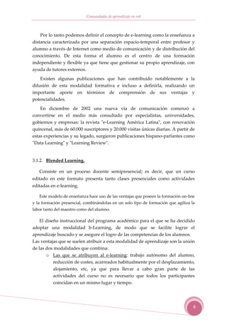 Comunidades de aprendizaje en red



    Por lo tanto podemos definir el concepto de e-learning como la enseñanza a
distancia caracterizada por una separación espacio-temporal entre profesor y
alumno a través de Internet como medio de comunicación y de distribución del
conocimiento. De esta forma el alumno es el centro de una formación
independiente y flexible ya que tiene que gestionar su propio aprendizaje, con
ayuda de tutores externos.

    Existen algunas publicaciones que han contribuido notablemente a la
difusión de esta modalidad formativa e incluso a definirla, realizando un
importante aporte en términos de comprensión de sus ventajas y
potencialidades.

    En diciembre de 2002 una nueva vía de comunicación comenzó a
convertirse en el medio más consultado por especialistas, universidades,
gobiernos y empresas: la revista "e-Learning América Latina", con renovación
quincenal, más de 60.000 suscriptores y 20.000 visitas únicas diarias. A partir de
estas experiencias y su legado, surgieron publicaciones hispano-parlantes como
"Data Learning" y "Learning Review".


3.1.2. Blended Learning.

   Consiste en un proceso docente semipresencial; es decir, que un curso
editado en este formato presenta tanto clases presenciales como actividades
editadas en e-learning.

   Este modelo de enseñanza hace uso de las ventajas que poseen la formación on-line
y la formación presencial, combinándolas en un solo tipo de formación que agiliza la
labor tanto del maestro como del alumno.

   El diseño instruccional del programa académico para el que se ha decidido
adoptar una modalidad b-Learning, de modo que se facilite lograr el
aprendizaje buscado y se asegure el logro de las competencias de los alumnos.
Las ventajas que se suelen atribuir a esta modalidad de aprendizaje son la unión
de las dos modalidades que combina:
       o Las que se atribuyen al e-learning: trabajo autónomo del alumno,
          reducción de costes, acarreados habitualmente por el desplazamiento,
          alojamiento, etc, ya que para llevar a cabo gran parte de las
          actividades del curso no es necesario que todos los participantes
          coincidan en un mismo lugar y tiempo.




                                                                                   6
 