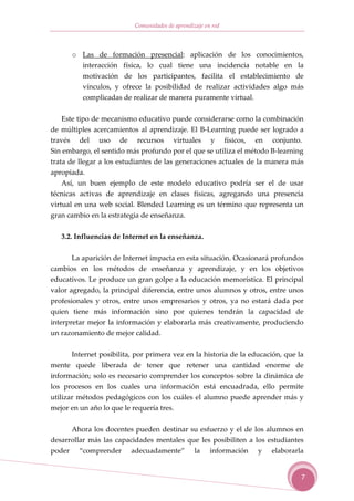 Comunidades de aprendizaje en red



      o Las de formación presencial: aplicación de los conocimientos,
        interacción física, lo cual tiene una incidencia notable en la
        motivación de los participantes, facilita el establecimiento de
        vínculos, y ofrece la posibilidad de realizar actividades algo más
        complicadas de realizar de manera puramente virtual.


   Este tipo de mecanismo educativo puede considerarse como la combinación
de múltiples acercamientos al aprendizaje. El B-Learning puede ser logrado a
través del uso de recursos virtuales y físicos, en conjunto.
Sin embargo, el sentido más profundo por el que se utiliza el método B-learning
trata de llegar a los estudiantes de las generaciones actuales de la manera más
apropiada.
   Así, un buen ejemplo de este modelo educativo podría ser el de usar
técnicas activas de aprendizaje en clases físicas, agregando una presencia
virtual en una web social. Blended Learning es un término que representa un
gran cambio en la estrategia de enseñanza.

   3.2. Influencias de Internet en la enseñanza.


      La aparición de Internet impacta en esta situación. Ocasionará profundos
cambios en los métodos de enseñanza y aprendizaje, y en los objetivos
educativos. Le produce un gran golpe a la educación memorística. El principal
valor agregado, la principal diferencia, entre unos alumnos y otros, entre unos
profesionales y otros, entre unos empresarios y otros, ya no estará dada por
quien tiene más información sino por quienes tendrán la capacidad de
interpretar mejor la información y elaborarla más creativamente, produciendo
un razonamiento de mejor calidad.


      Internet posibilita, por primera vez en la historia de la educación, que la
mente quede liberada de tener que retener una cantidad enorme de
información; solo es necesario comprender los conceptos sobre la dinámica de
los procesos en los cuales una información está encuadrada, ello permite
utilizar métodos pedagógicos con los cuáles el alumno puede aprender más y
mejor en un año lo que le requería tres.

      Ahora los docentes pueden destinar su esfuerzo y el de los alumnos en
desarrollar más las capacidades mentales que les posibiliten a los estudiantes
poder “comprender adecuadamente” la información y elaborarla


                                                                                7
 