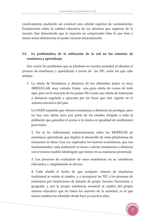 Comunidades de aprendizaje en red



creativamente, pudiendo así conducir una calidad superior de razonamiento.
Evaluaciones sobre la calidad educativa de los alumnos que regresan de la
escuela, han demostrado que la mayoría no comprenden bien lo que leen y
tienen serias deficiencias en poder razonar eficientemente.




3.2.      La problemática de la utilización de la red en los entornos de
       enseñanza y aprendizaje.

       Son varios los problemas que se plantean en nuestra sociedad al abordar el
proceso de enseñanza y aprendizaje a través de las TIC, entre las que cabe
señalar:

       1. La oferta de Enseñanza a distancia de los diferentes países es muy
          IRREGULAR, muy variada. Existe una gran oferta de cursos de todo
          tipo, pero en la mayoría de los países NO existe una oferta de formación
          a distancia regulada y apoyada por las leyes que esté vigente en el
          sistema educativo del país.

          La UNED española que ofrecen enseñanzas a distancia de prestigio, pero
          no hay una oferta seria por parte de los estados dirigida a toda la
          población que garantice el acceso a la misma en igualdad de condiciones
          para todos.

          2. No se ha reflexionado suficientemente sobre los MODELOS de
          enseñanza aprendizaje que implica el desarrollo de estas plataformas de
          formación en línea. Una vez superados los factores económicos, que son
          fundamentales, cada institución se lanza a ofertar enseñanzas a distancia
          con el mismo modelo teledirigido que tienen en su enseñanza presencial.

          3. Los procesos de evaluación de estas enseñanzas no se consideran
          relevantes, o simplemente se obvian.

          4. Cabe añadir el hecho de que cualquier sistema de enseñanza
          tradicional se resiste al cambio, y a incorporar las TIC a los procesos de
          enseñanza por limitaciones de tamaño de grupo, horario, burocracia, y
          geografía, y por la propia resistencia ancestral al cambio del propio
          sistema educativo que de todos los sectores de la sociedad, es el que
          menos cambios ha admitido desde hace ya muchos años.



                                                                                   8
 