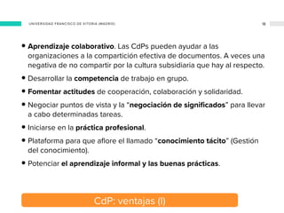 CdP: ventajas (I)
18
• Aprendizaje colaborativo. Las CdPs pueden ayudar a las
organizaciones a la compartición efectiva de...