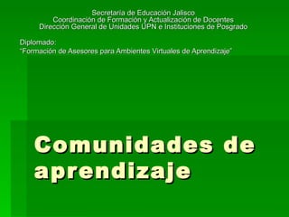 Comunidades de aprendizaje Secretaría de Educación Jalisco Coordinación de Formación y Actualización de Docentes Dirección General de Unidades UPN e Instituciones de Posgrado Diplomado:  “ Formación de Asesores para Ambientes Virtuales de Aprendizaje”  