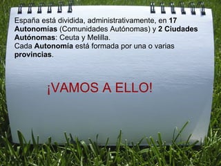 España está dividida, administrativamente, en  17 Autonomías  (Comunidades Autónomas) y  2 Ciudades Autónomas : Ceuta y Melilla. Cada  Autonomía  está formada por una o varias  provincias . ¡VAMOS A ELLO! 