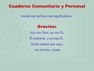 Cuaderno Comunitario y Personal

    Anotar los hechos más significativos.


               Oración:
          Voy con Dios, yo con Él,
          Él adelante, y yo tras Él,
          donde quiera que vaya,
             me irá bien. Amen
 