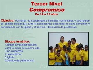 Tercer Nivel
                        Compromiso
                             De 14 a 15 años

Objetivo: Fomentar la sociabilidad e intimidad comunitaria, y acompañar
el cambio sexual que sufre el adolescente; desarrollar la plena comunión y
participación con la Iglesia y el servicio. Resolución de problemas.




   Bloque temático:
   1.Hacer la voluntad de Dios.
   2.Dar lo mejor de nuestra vida.
   3.Co-creadores.
   4.Jesús llama.
   5.Iglesia.
   6.Sentido de pertenencia.
 