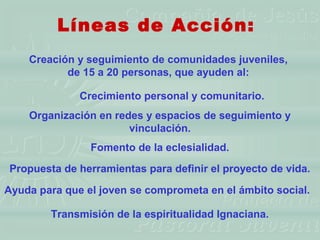 Líneas de Acción:
    Creación y seguimiento de comunidades juveniles,
           de 15 a 20 personas, que ayuden al:

              Crecimiento personal y comunitario.
    Organización en redes y espacios de seguimiento y
                       vinculación.
                Fomento de la eclesialidad.
Propuesta de herramientas para definir el proyecto de vida.

Ayuda para que el joven se comprometa en el ámbito social.

        Transmisión de la espiritualidad Ignaciana.
 