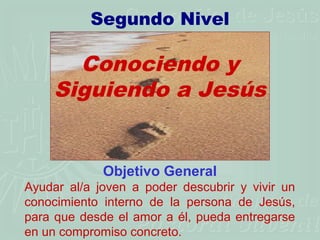 Segundo Nivel

       Conociendo y
     Siguiendo a Jesús


             Objetivo General
Ayudar al/a joven a poder descubrir y vivir un
conocimiento interno de la persona de Jesús,
para que desde el amor a él, pueda entregarse
en un compromiso concreto.
 