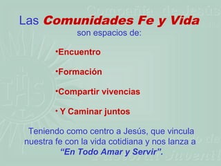 Las Comunidades Fe y Vida
              son espacios de:

        •Encuentro

        •Formación

        •Compartir vivencias

        • Y Caminar juntos

 Teniendo como centro a Jesús, que vincula
nuestra fe con la vida cotidiana y nos lanza a
         “En Todo Amar y Servir”.
 