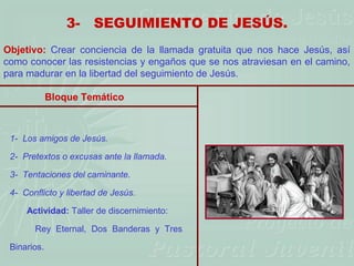 3-   SEGUIMIENTO DE JESÚS.
Objetivo: Crear conciencia de la llamada gratuita que nos hace Jesús, así
como conocer las resistencias y engaños que se nos atraviesan en el camino,
para madurar en la libertad del seguimiento de Jesús.

             Bloque Temático



 1- Los amigos de Jesús.

 2- Pretextos o excusas ante la llamada.

 3- Tentaciones del caminante.

 4- Conflicto y libertad de Jesús.

     Actividad: Taller de discernimiento:

       Rey Eternal, Dos Banderas y Tres

 Binarios.
 