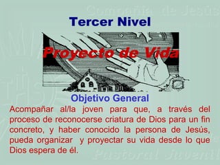 Tercer Nivel

        Proyecto de Vida

               Objetivo General
Acompañar al/la joven para que, a través del
proceso de reconocerse criatura de Dios para un fin
concreto, y haber conocido la persona de Jesús,
pueda organizar y proyectar su vida desde lo que
Dios espera de él.
 