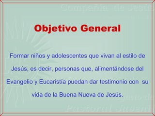 Objetivo General

 Formar niños y adolescentes que vivan al estilo de

 Jesús, es decir, personas que, alimentándose del

Evangelio y Eucaristía puedan dar testimonio con su

         vida de la Buena Nueva de Jesús.
 