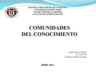 REPUBLICA BOLIVARIANA DE VENEZUELA
UNIVERSIDAD FERMÍN TORO
VICERECTORADO ACADÉMICO
FACULTAD DE ADMINISTRACIÓN

COMUNIDADES
DEL CONOCIMIENTO

Autora: Daysy Urbina
C.I 13321774
Profesora: Dilian González

ENERO, 2014

 