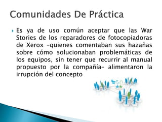  Es ya de uso común aceptar que las War
Stories de los reparadores de fotocopiadoras
de Xerox –quienes comentaban sus hazañas
sobre cómo solucionaban problemáticas de
los equipos, sin tener que recurrir al manual
propuesto por la compañía– alimentaron la
irrupción del concepto
 