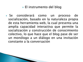  El instrumento del blog
 Se considerará como un proceso de
socialización, basado en la naturaleza propia
de esta herramienta web, la cual presenta una
amplia capacidad interactiva que permite la
socialización y construcción de conocimiento
colectivo, lo que hace que el blog pase de ser
un monólogo a un diálogo en una invitación
constante a la conversación
 