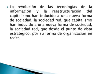  La revolución de las tecnologías de la
información y la reestructuración del
capitalismo han inducido a una nueva forma
de sociedad, la sociedad red, que capitalismo
han inducido a una nueva forma de sociedad,
la sociedad red, que desde el punto de vista
estratégico, por su forma de organización en
redes
 
