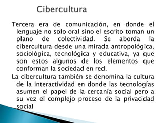 Tercera era de comunicación, en donde el
lenguaje no solo oral sino el escrito toman un
plano de colectividad. Se aborda la
cibercultura desde una mirada antropológica,
sociológica, tecnológica y educativa, ya que
son estos algunos de los elementos que
conforman la sociedad en red.
La cibercultura también se denomina la cultura
de la interactividad en donde las tecnologías
asumen el papel de la cercanía social pero a
su vez el complejo proceso de la privacidad
social
 