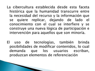 La cibercultura establecida desde esta faceta
histórica que la humanidad transcurre entre
la necesidad del recurso y la información que
se quiere replicar, dejando de lado el
conocimiento con el cual se interfiere y se
construye una nueva lógica de participación e
intervención para aquellos que son minoría.
El uso de tecnologías, también brinda
posibilidades de modificar contenidos, lo cual
demanda que los usuarios escriban,
produzcan elementos de referenciación
 