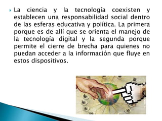  La ciencia y la tecnología coexisten y
establecen una responsabilidad social dentro
de las esferas educativa y política. La primera
porque es de allí que se orienta el manejo de
la tecnología digital y la segunda porque
permite el cierre de brecha para quienes no
puedan acceder a la información que fluye en
estos dispositivos.
 