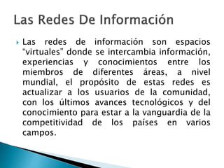  Las redes de información son espacios
“virtuales” donde se intercambia información,
experiencias y conocimientos entre los
miembros de diferentes áreas, a nivel
mundial, el propósito de estas redes es
actualizar a los usuarios de la comunidad,
con los últimos avances tecnológicos y del
conocimiento para estar a la vanguardia de la
competitividad de los países en varios
campos.
 