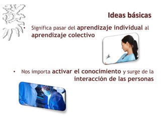 Ideas básicas
• Significa pasar del aprendizaje individual al
aprendizaje colectivo
• Nos importa activar el conocimiento y surge de la
interacción de las personas
 