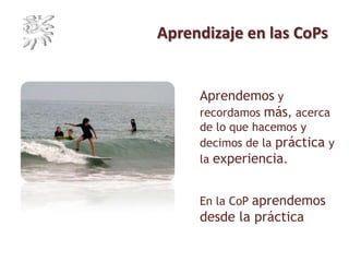 Aprendizaje en las CoPs
Aprendemos y
recordamos más, acerca
de lo que hacemos y
decimos de la práctica y
la experiencia.
En la CoP aprendemos
desde la práctica
 