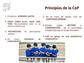 Principios de la CoP
1. El objetivo APRENDER JUNTOS.
2. TODOS SABEN ALGO, NADIE SABE
TODO. Reconocimiento entre si, se
valora la experiencia
3. RECIPROCIDAD. No participantes
pasivos.
4. No existe JERARQUÍA de
CONOCIMIENTO
5. No se trata de opinar, sino de
CONSTRUIR OPINIÓN.
6. Existen reglas GESTIÓN y
COORDINACIÓN de la comunidad
establecidas por el Grupo Promotor.
7. CoP se apoya en una plataforma
colaborativa.
 