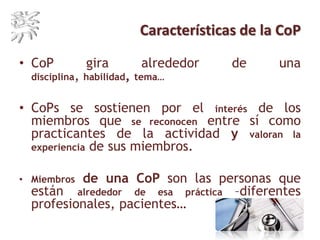 Características de la CoP
• CoP gira alrededor de una disciplina, habilidad,
tema…
• CoPs se sostienen por el interés de los
miembros que se reconocen entre sí como
practicantes de la actividad y valoran la
experiencia de sus miembros.
• Miembros de una CoP son las personas que
están alrededor de esa práctica –diferentes
profesionales, pacientes…
 