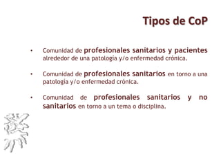 Tipos de CoP
• Comunidad de profesionales sanitarios y pacientes
alrededor de una patología y/o enfermedad crónica.
• Comunidad de profesionales sanitarios en torno a una
patología y/o enfermedad crónica.
• Comunidad de profesionales sanitarios y no
sanitarios en torno a un tema o disciplina.
 