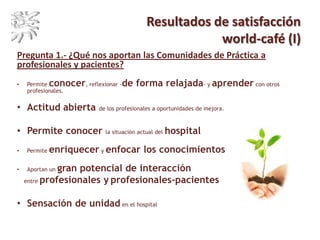 Resultados de satisfacción
world-café (I)
Pregunta 1.- ¿Qué nos aportan las Comunidades de Práctica a
profesionales y pacientes?
• Permite conocer, reflexionar -de forma relajada- y aprender con otros
profesionales.
• Actitud abierta de los profesionales a oportunidades de mejora.
• Permite conocer la situación actual del hospital
• Permite enriquecer y enfocar los conocimientos
• Aportan un gran potencial de interacción
entre profesionales y profesionales-pacientes
• Sensación de unidad en el hospital
 
