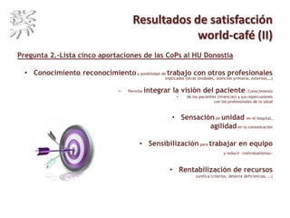 Resultados de satisfacción
world-café (II)
Pregunta 2.-Lista cinco aportaciones de las CoPs al HU Donostia
• Conocimiento, reconocimiento y posibilidad de trabajo con otros profesionales
implicados (otras Unidades, atención primaria, externos,…)
• Permite integrar la visión del paciente. Conocimiento
• de los pacientes (vivencias) y sus repercusiones
con los profesionales de la salud
• Sensación de unidad en el hospital,
agilidad en la comunicación
• Sensibilización para trabajar en equipo
y reducir «individualismos»
• Rentabilización de recursos
(unifica criterios, detecta deficiencias, …)
 