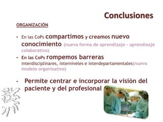 Conclusiones
ORGANIZACIÓN
• En las CoPs compartimos y creamos nuevo
conocimiento (nueva forma de aprendizaje – aprendizaje
colaborativo)
• En las CoPs rompemos barreras interdisciplinares,
interniveles e interdepartamentales(nuevo modelo organizativo)
• Permite centrar e incorporar la visión del
paciente y del profesional
 