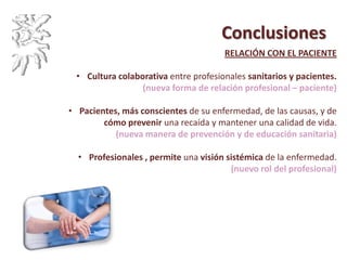 Conclusiones
RELACIÓN CON EL PACIENTE
• Cultura colaborativa entre profesionales sanitarios y pacientes.
(nueva forma de relación profesional – paciente)
• Pacientes, más conscientes de su enfermedad, de las causas, y de
cómo prevenir una recaída y mantener una calidad de vida.
(nueva manera de prevención y de educación sanitaria)
• Profesionales , permite una visión sistémica de la enfermedad.
(nuevo rol del profesional)
 