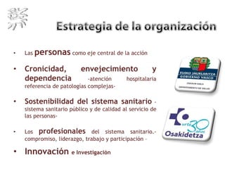 • Las personas como eje central de la acción
• Cronicidad, envejecimiento y
dependencia -atención hospitalaria
referencia de patologías complejas-
• Sostenibilidad del sistema sanitario -
sistema sanitario público y de calidad al servicio de
las personas-
• Los profesionales del sistema sanitario.-
compromiso, liderazgo, trabajo y participación –
• Innovación e Investigación
 