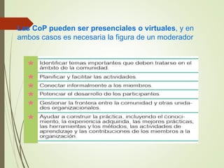 Las CoP pueden ser presenciales o virtuales, y en
ambos casos es necesaria la figura de un moderador