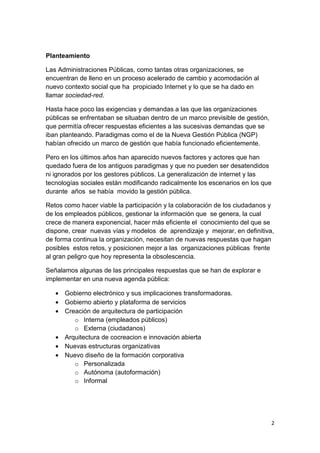 Planteamiento

Las Administraciones Públicas, como tantas otras organizaciones, se
encuentran de lleno en un proceso acelerado de cambio y acomodación al
nuevo contexto social que ha propiciado Internet y lo que se ha dado en
llamar sociedad-red.

Hasta hace poco las exigencias y demandas a las que las organizaciones
públicas se enfrentaban se situaban dentro de un marco previsible de gestión,
que permitía ofrecer respuestas eficientes a las sucesivas demandas que se
iban planteando. Paradigmas como el de la Nueva Gestión Pública (NGP)
habían ofrecido un marco de gestión que había funcionado eficientemente.

Pero en los últimos años han aparecido nuevos factores y actores que han
quedado fuera de los antiguos paradigmas y que no pueden ser desatendidos
ni ignorados por los gestores públicos. La generalización de internet y las
tecnologías sociales están modificando radicalmente los escenarios en los que
durante años se había movido la gestión pública.

Retos como hacer viable la participación y la colaboración de los ciudadanos y
de los empleados públicos, gestionar la información que se genera, la cual
crece de manera exponencial, hacer más eficiente el conocimiento del que se
dispone, crear nuevas vías y modelos de aprendizaje y mejorar, en definitiva,
de forma continua la organización, necesitan de nuevas respuestas que hagan
posibles estos retos, y posicionen mejor a las organizaciones públicas frente
al gran peligro que hoy representa la obsolescencia.

Señalamos algunas de las principales respuestas que se han de explorar e
implementar en una nueva agenda pública:

   • Gobierno electrónico y sus implicaciones transformadoras.
   • Gobierno abierto y plataforma de servicios
   • Creación de arquitectura de participación
        o Interna (empleados públicos)
        o Externa (ciudadanos)
   • Arquitectura de cocreacion e innovación abierta
   • Nuevas estructuras organizativas
   • Nuevo diseño de la formación corporativa
        o Personalizada
        o Autónoma (autoformación)
        o Informal




                                                                                2
 