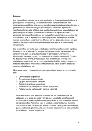 Enfoque

Los contenidos a trabajar van a estar centrados en los aspectos referidos a la
participación, cocreación y a la transferencia de conocimientos en las
organizaciones públicas. Los nuevos paradigmas propiciados por la extensión y
generalización de las tecnologías sociales (2.0) han vuelto a poner de
manifiesto el gran valor añadido que aporta el conocimiento acumulado por las
personas para la mejora y la innovación continua de organizaciones y
personas. Consecuentemente con las nuevas formulaciones de la gestión del
conocimiento, que lo representa como flujo y en red, es necesario articular
nuevas arquitecturas organizativas. Han de ser los gestores públicos los que,
al efecto, faciliten nuevos ecosistemas donde sea posible aprovecharlo y
rentabilizarlo.

Los contenidos, por tanto, que se trabajaran a lo largo del curso irán ligados a
la reflexión y a la adecuación (adaptación) de estructuras tradicionales de
conocimiento, con sus circuitos clásicos de participación, formación,
almacenaje, transferencia, etc., a nuevas estructuras (ecosistemas). En ellas
ha de ser posible promover respuestas más eficientes de servicio a los
ciudadanos, propiciadas por el conocimiento distribuido y protagonizadas por
todas las estructuras implicadas: profesionales de base, cuadros directivos,
usuarios, ciudadanos, etc.

Algunas de estas nuevas estructuras organizativas ligadas al conocimiento
son:

   o   Comunidades de práctica
   o   Comunidades de aprendizaje
   o   Equipos de innovación y mejora
   o   Redes de practica y aprendizaje
   o   Plataformas de participación interna (empleados)
   o   Plataformas de participación externa (abierta)


   Estas estructuras son ejemplos prácticos de los contenidos que se
   trabajaran a lo largo del curso y en los que, sobretodo, se reflexionará
   sobre aquellos aspectos gerenciales que pueden actuar a modo de palanca
   para propiciarlas. Asimismo, y es el objetivo nuclear del curso, mediante
   una dinámica taller, se intentará confeccionar un catálogo de herramientas:
   guías, protocolos, plantillas, etc., que faciliten posteriormente a las unidades
   implicadas su puesta en práctica.




                                                                                   3
 