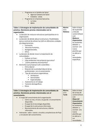 o Programas en el ámbito de Salud
                    Agencia Catalana de Salud
                    Endobloc Lleida
           o Programas en empresas bancarias.
                    La Caixa
                    BBVA

Taller 1: Estrategias de implantación de comunidades de              Martes   Sobre la base
práctica. Decisiones previas relacionadas con la                     1/11     de la plantilla
organización:                                                        Mañana   y lista de
   •   La decisión de instaurar estructuras participativas en la              control (Check
       organización.                                                          List)
   •   La decisión de dónde ubicar la estructura. Posibilidades               Madurez
       (pros y contras) de alinear las CoPs en diferentes unidades            Organizativa
       y/o departamentos:                                                     los asistentes
           o Formación                                                        debaten y
           o Recursos humanos,                                                cocrean una
           o Autogestionadas.                                                 nueva
           o Otros.                                                           plantilla que
   •   La decisión de dónde iniciar la implantación de                        se adecue a
       comunidades:                                                           sus
                                                                              necesidades
           o Cultivar vs Crear,
           o ¿Hay ambientes más propicios que otros?                          específicas.
           o ¿Cómo podemos reconocerlos?
   •   Elementos que propician CoPs sostenibles :
           o Clima laboral
           o Relación de la actividad laboral de los
                profesionales con el conocimiento.
           o Tipo de estructura organizativas
                        Jerárquicas
                        Horizontales
                        Especializadas
           o Autonomía en el trabajo
           o Factores demográficos.
           o Otros

Taller 2: Estrategias de implantación de comunidades de              Martes   Sobre la base
práctica. Decisiones previas relacionadas con el                     1/11     de la lista de
conocimiento.                                                        Tarde    control (Check
   •   El mapa del conocimiento de la organización                            List)
            o Cómo se crea, circula y se guarda el conocimiento               Mapa del
                disponible.                                                   Conocimiento
            o El papel de la tecnología disponible.                           Organizativo
            o El papel de la estructuras informales                           los asistentes
            o Reconocimiento de estructuras y líderes                         debaten y
                informales.                                                   cocrean una
   •   Valoración sobre nuevos circuitos y arquitecturas de flujo             nueva
       y circulación del conocimiento.                                        plantilla que
                                                                              se adecue a
                                                                              sus
                                                                              necesidades

                                                                                         6
 